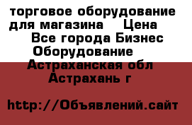 торговое оборудование для магазина  › Цена ­ 100 - Все города Бизнес » Оборудование   . Астраханская обл.,Астрахань г.